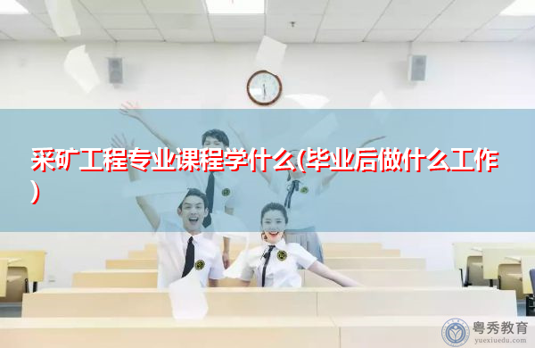 采矿工程专业课程学什么(毕业后做什么工作)